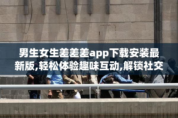 男生女生差差差app下载安装最新版,轻松体验趣味互动,解锁社交新