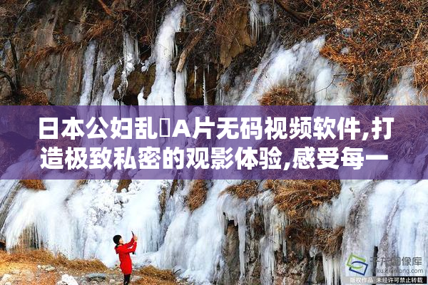 日本公妇乱婬A片无码视频软件,打造极致私密的观影体验,感受每一