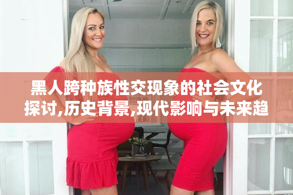 黑人跨种族性交现象的社会文化探讨,历史背景,现代影响与未来趋势