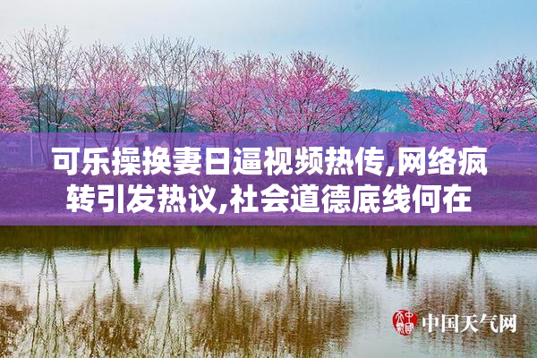 可乐操换妻日逼视频热传,网络疯转引发热议,社会道德底线何在