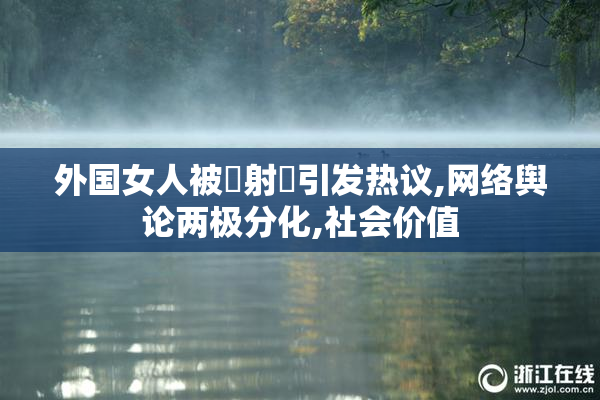 外国女人被屌射屄引发热议,网络舆论两极分化,社会价值