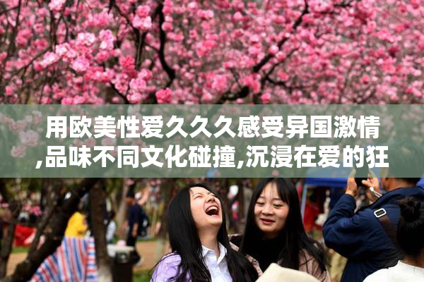 用欧美性爱久久久感受异国激情,品味不同文化碰撞,沉浸在爱的狂热