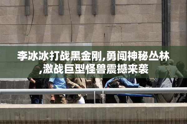 李冰冰打战黑金刚,勇闯神秘丛林,激战巨型怪兽震撼来袭