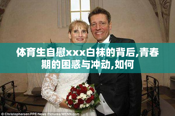 体育生自慰xxx白袜的背后,青春期的困惑与冲动,如何