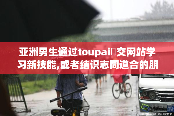 亚洲男生通过toupai⭐交网站学习新技能,或者结识志同道合的朋友