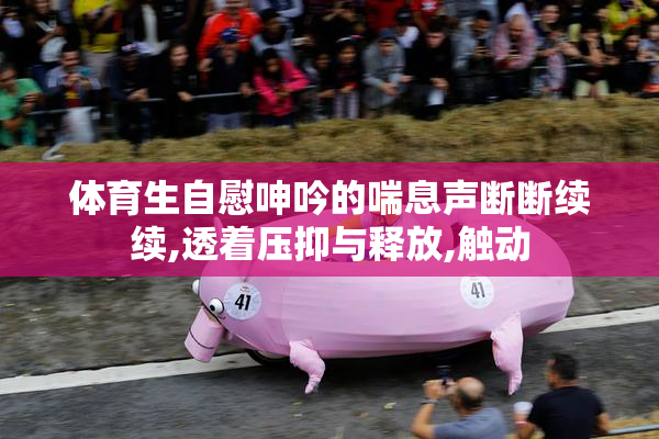 体育生自慰呻吟的喘息声断断续续,透着压抑与释放,触动