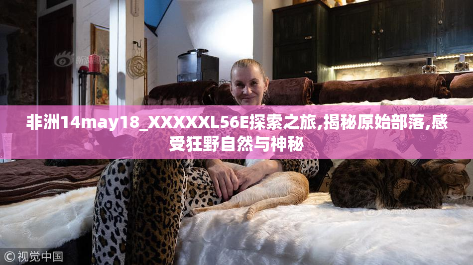 非洲14may18_XXXXXL56E探索之旅,揭秘原始部落,感受狂野自然与神秘