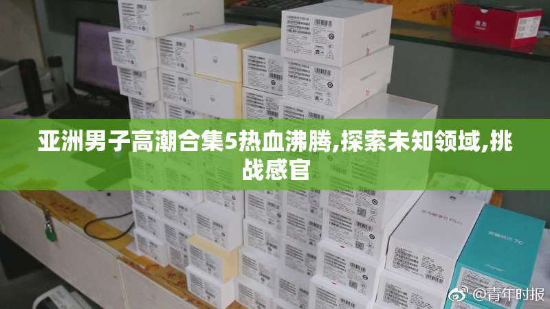 亚洲男子高潮合集5热血沸腾,探索未知领域,挑战感官