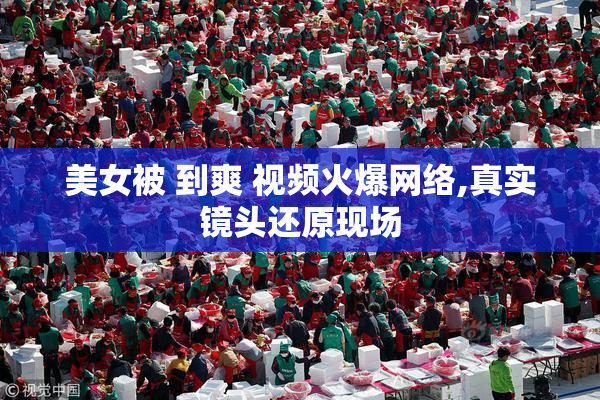 美女被 到爽 视频火爆网络,真实镜头还原现场