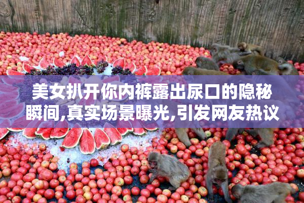 美女扒开你内裤露出尿口的隐秘瞬间,真实场景曝光,引发网友热议与