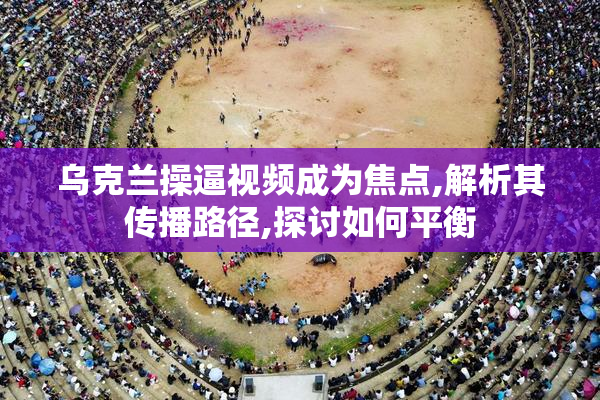 乌克兰操逼视频成为焦点,解析其传播路径,探讨如何平衡