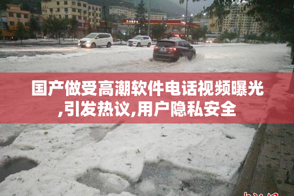 国产做受高潮软件电话视频曝光,引发热议,用户隐私安全
