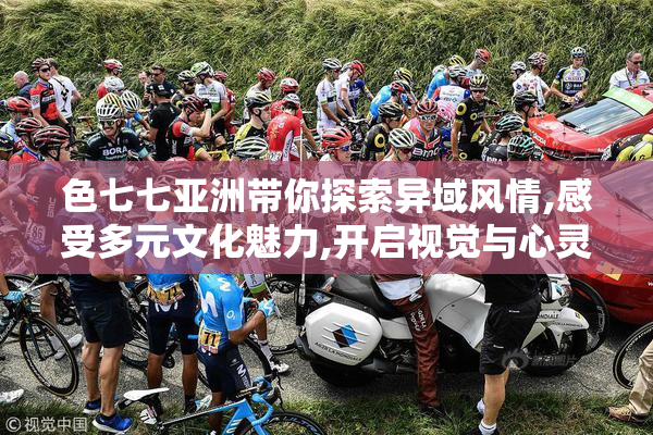 色七七亚洲带你探索异域风情,感受多元文化魅力,开启视觉与心灵的