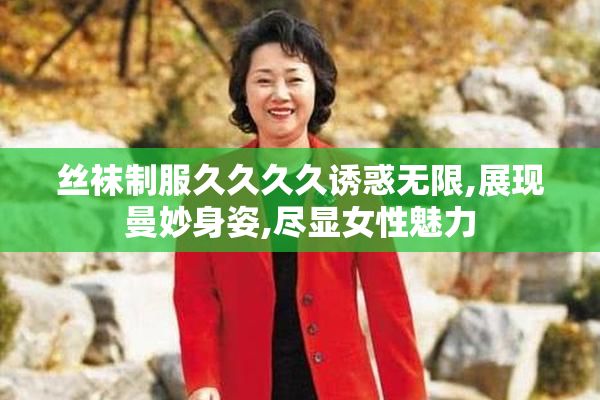 丝袜制服久久久久诱惑无限,展现曼妙身姿,尽显女性魅力