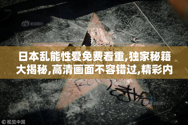 日本乱能性爱免费看重,独家秘籍大揭秘,高清画面不容错过,精彩内容