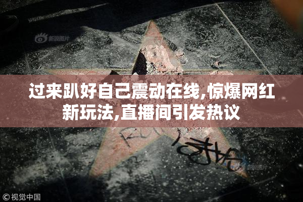 过来趴好自己震动在线,惊爆网红新玩法,直播间引发热议