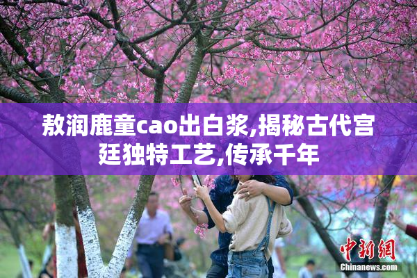 敖润鹿童cao出白浆,揭秘古代宫廷独特工艺,传承千年