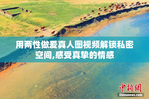 用两性做爰真人图视频解锁私密空间,感受真挚的情感