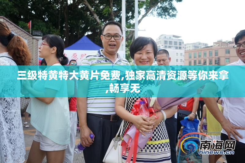 三级特黄特大黄片免费,独家高清资源等你来拿,畅享无