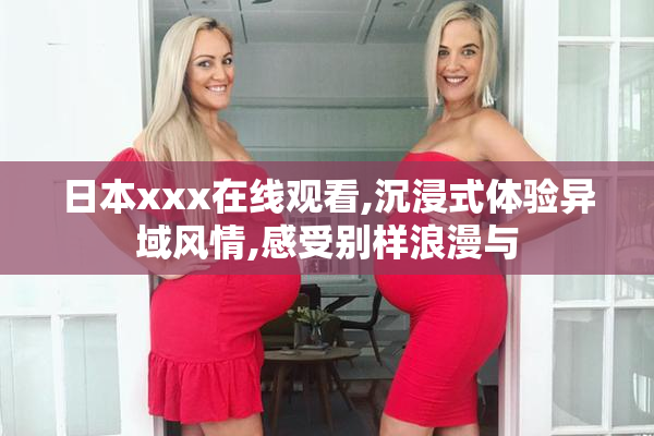 日本xxx在线观看,沉浸式体验异域风情,感受别样浪漫与