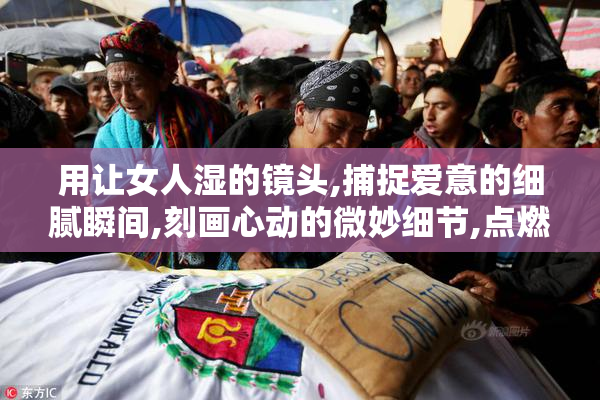 用让女人湿的镜头,捕捉爱意的细腻瞬间,刻画心动的微妙细节,点燃