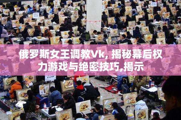 俄罗斯女王调教Vk, 揭秘幕后权力游戏与绝密技巧,揭示