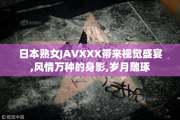 日本熟女JAVXXX带来视觉盛宴,风情万种的身影,岁月雕琢