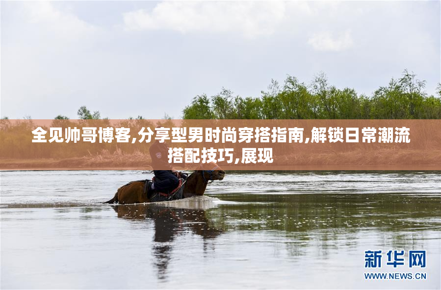 全见帅哥博客,分享型男时尚穿搭指南,解锁日常潮流搭配技巧,展现