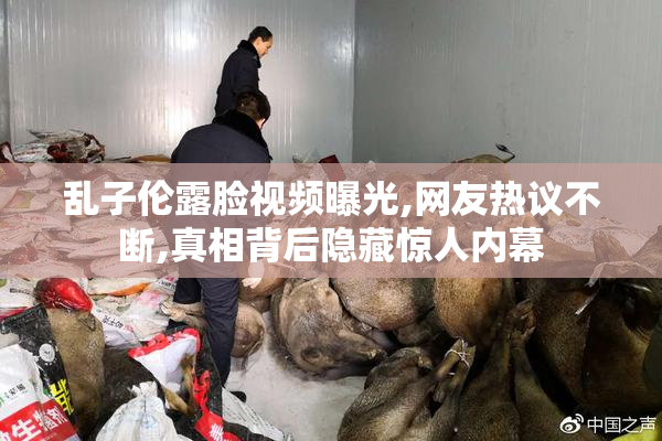 乱子伦露脸视频曝光,网友热议不断,真相背后隐藏惊人内幕