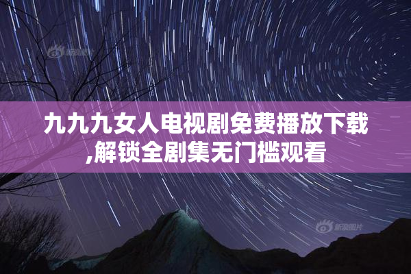 九九九女人电视剧免费播放下载,解锁全剧集无门槛观看