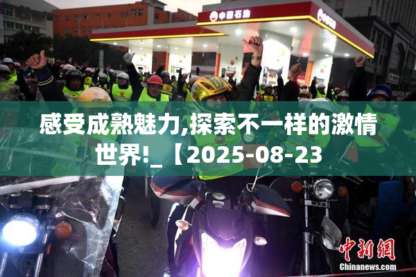 感受成熟魅力,探索不一样的激情世界!_【2025-08-23