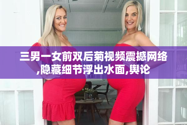 三男一女前双后菊视频震撼网络,隐藏细节浮出水面,舆论