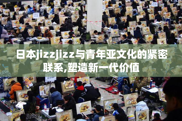 日本jizzjizz与青年亚文化的紧密联系,塑造新一代价值