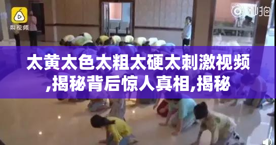 太黄太色太粗太硬太刺激视频,揭秘背后惊人真相,揭秘