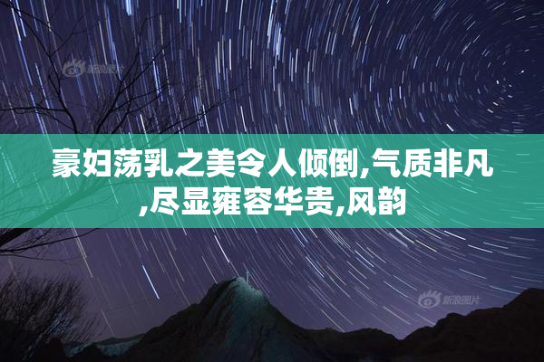 豪妇荡乳之美令人倾倒,气质非凡,尽显雍容华贵,风韵