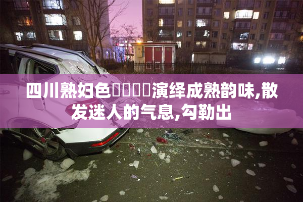 四川熟妇色❌❌❌❌演绎成熟韵味,散发迷人的气息,勾勒出