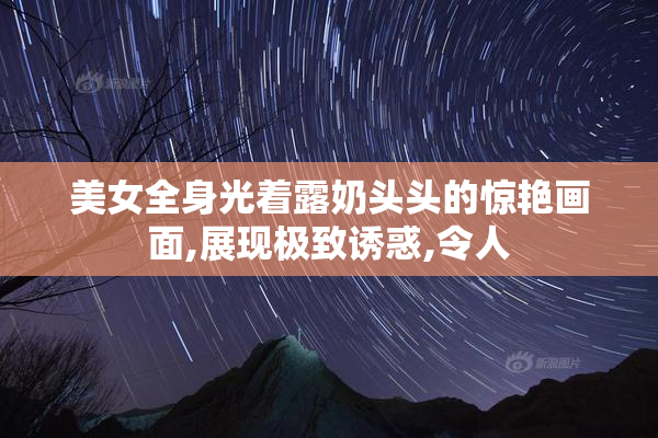 美女全身光着露奶头头的惊艳画面,展现极致诱惑,令人