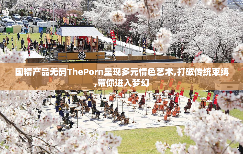 国精产品无码ThePorn呈现多元情色艺术,打破传统束缚,带你进入梦幻