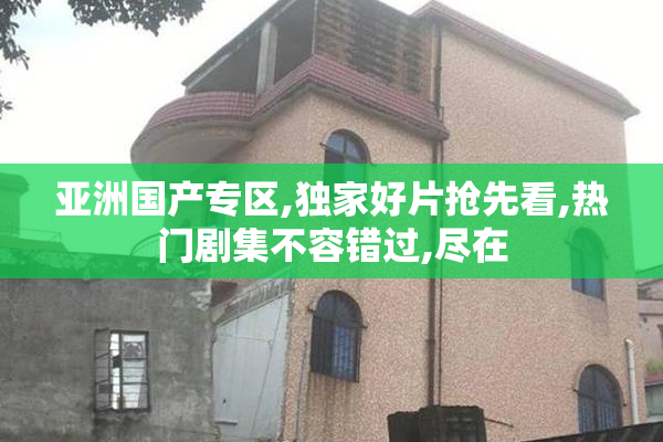 亚洲国产专区,独家好片抢先看,热门剧集不容错过,尽在