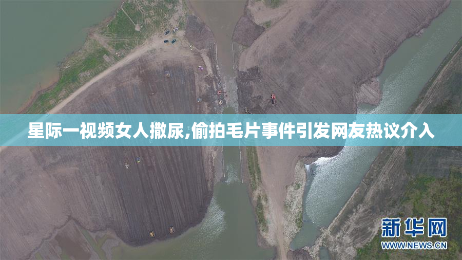 星际一视频女人撒尿,偷拍毛片事件引发网友热议介入