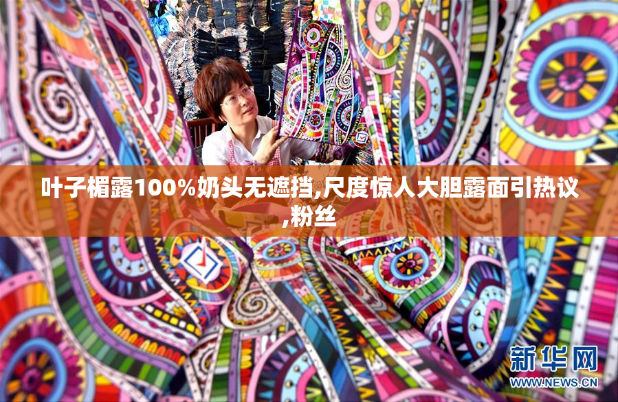 叶子楣露100%奶头无遮挡,尺度惊人大胆露面引热议,粉丝