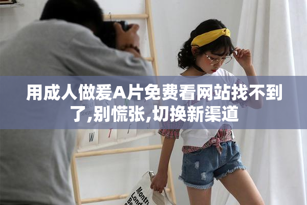 用成人做爰A片免费看网站找不到了,别慌张,切换新渠道