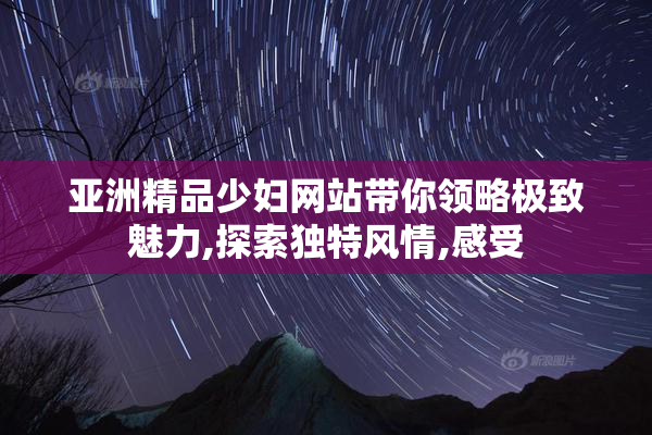 亚洲精品少妇网站带你领略极致魅力,探索独特风情,感受