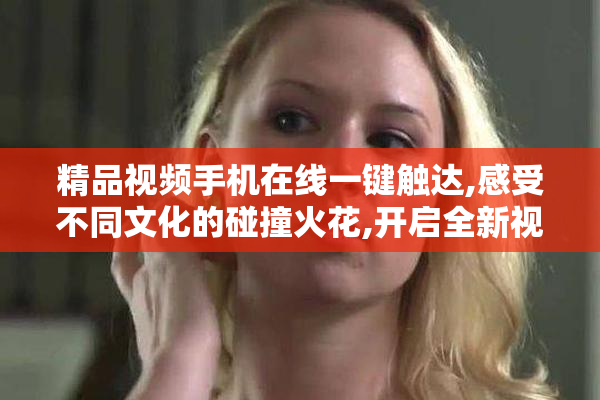 精品视频手机在线一键触达,感受不同文化的碰撞火花,开启全新视野
