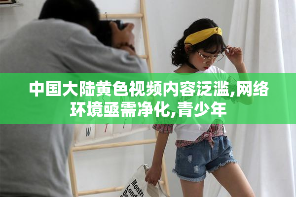 中国大陆黄色视频内容泛滥,网络环境亟需净化,青少年