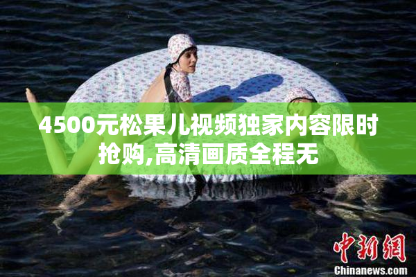4500元松果儿视频独家内容限时抢购,高清画质全程无