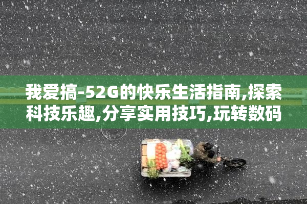 我爱搞-52G的快乐生活指南,探索科技乐趣,分享实用技巧,玩转数码世界