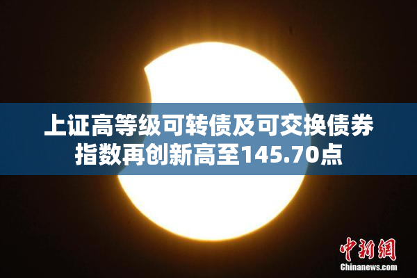 上证高等级可转债及可交换债券指数再创新高至145.70点