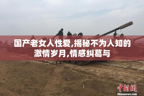 国产老女人性爱,揭秘不为人知的激情岁月,情感纠葛与