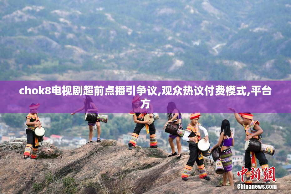 chok8电视剧超前点播引争议,观众热议付费模式,平台方